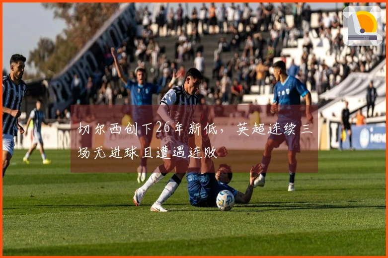 切尔西创下26年新低，英超连续三场无进球且遭遇连败