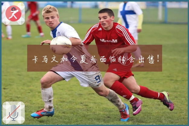 卡马文加今夏或面临转会出售！