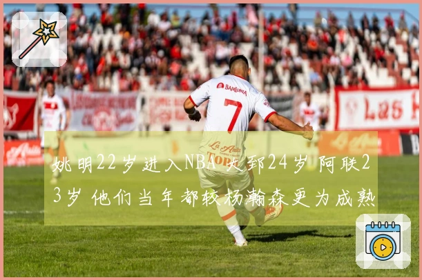 姚明22岁进入NBA 大郅24岁 阿联23岁 他们当年都较杨瀚森更为成熟