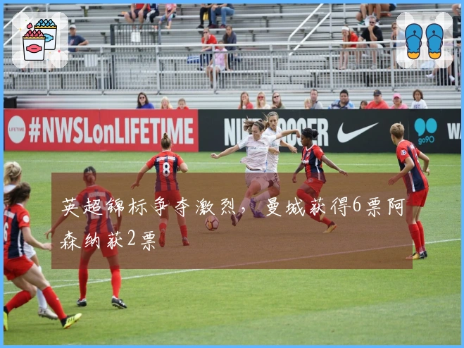 英超锦标争夺激烈，曼城获得6票阿森纳获2票