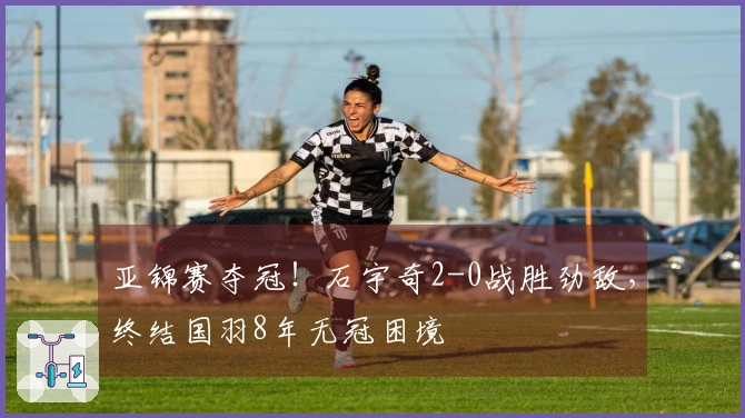 亚锦赛夺冠！石宇奇2-0战胜劲敌，终结国羽8年无冠困境
