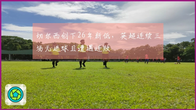 切尔西创下26年新低，英超连续三场无进球且遭遇连败