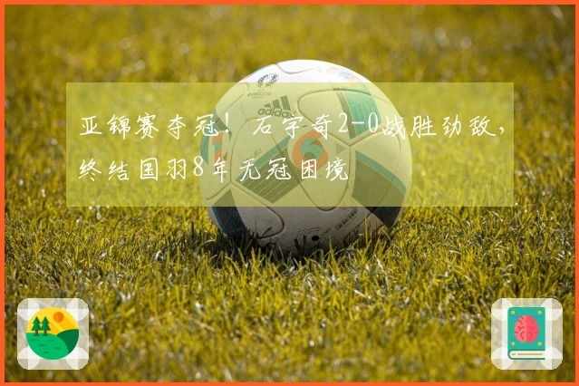 亚锦赛夺冠！石宇奇2-0战胜劲敌，终结国羽8年无冠困境