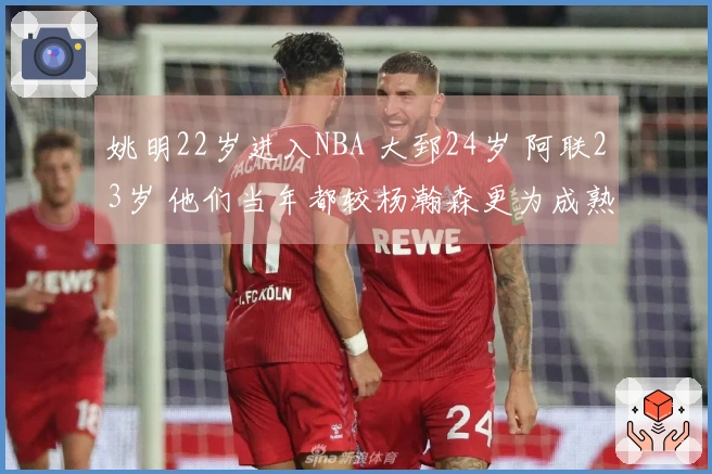 姚明22岁进入NBA 大郅24岁 阿联23岁 他们当年都较杨瀚森更为成熟