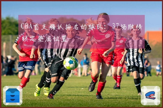CBA首支确认排名的球队：37场败绩锁定垫底位置