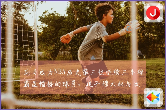 亚马成为NBA历史第三位连续三季称霸盖帽榜的球员，追平穆大叔与坎比