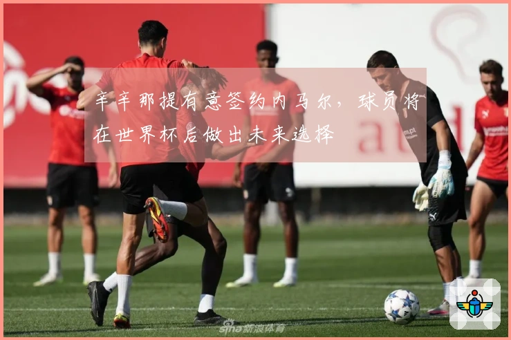 辛辛那提有意签约内马尔，球员将在世界杯后做出未来选择