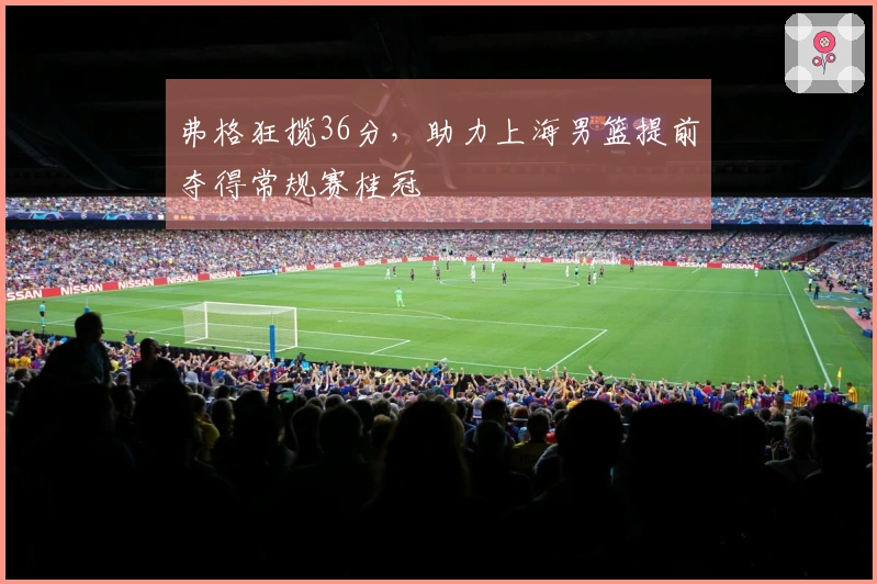 弗格狂揽36分，助力上海男篮提前夺得常规赛桂冠