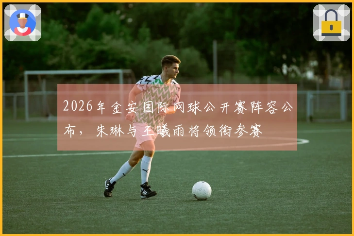 2026年金安国际网球公开赛阵容公布，朱琳与王曦雨将领衔参赛