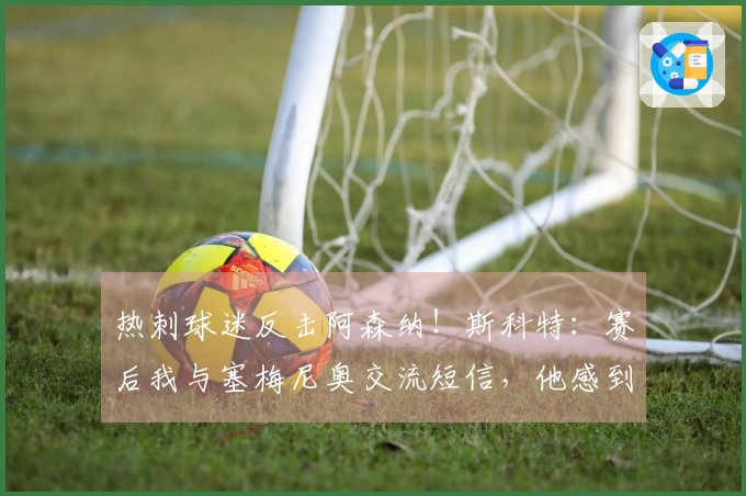热刺球迷反击阿森纳！斯科特：赛后我与塞梅尼奥交流短信，他感到高兴